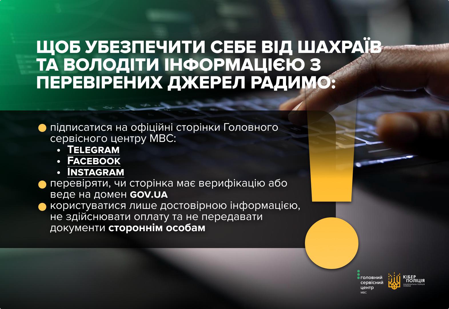 На зображенні представлено інформаційний банер із рекомендаціями, як убезпечити себе від шахраїв. У верхній частині на зеленому фоні великими білими літерами написано заголовок про необхідність користуватися перевіреними джерелами інформації. Нижче наведено список порад: підписатися на офіційні сторінки Головного сервісного центру МВС у Telegram, Facebook та Instagram; перевіряти верифікацію сторінок та домен gov.ua; використовувати лише достовірну інформацію і не передавати документи стороннім особам. Фоном слугує розмите зображення рук, що працюють за ноутбуком. Праворуч розміщено великий жовтий знак оклику. У нижньому правому куті розташовані логотипи Головного сервісного центру МВС та Кіберполіції Національної поліції України. Колірна гама банера поєднує темно-сірий, зелений та жовтий кольори.